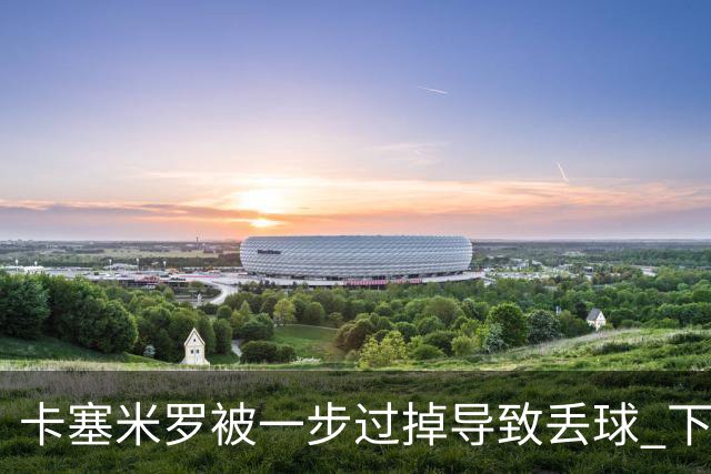 卡塞米罗被一步过掉导致丢球 下半场头槌破门完成救赎