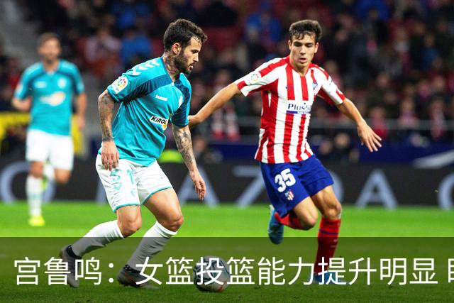 宫鲁鸣：女篮投篮能力提升明显 盼海外球员尽早归队